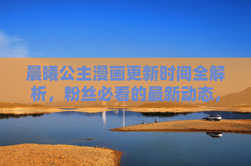 晨曦公主漫画更新时间全解析，粉丝必看的最新动态，晨曦公主漫画更新时间全解析，粉丝必看最新动态
