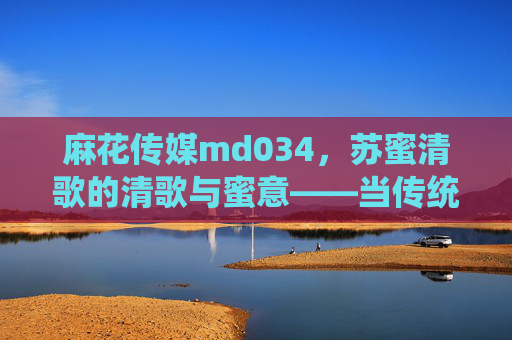 麻花传媒md034，苏蜜清歌的清歌与蜜意——当传统韵味遇见青春表达，清歌与蜜意，传统韵味里的青春表达