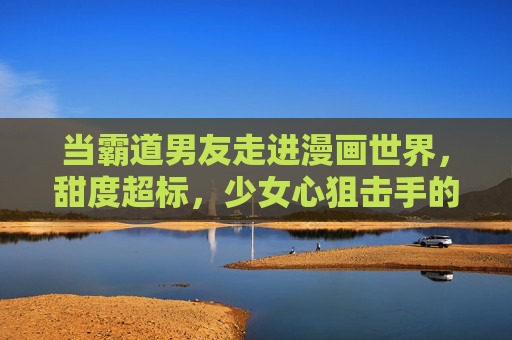 当霸道男友走进漫画世界，甜度超标，少女心狙击手的必修课，霸道男友闯漫画世界，甜度超标的少女心狙击手必修课