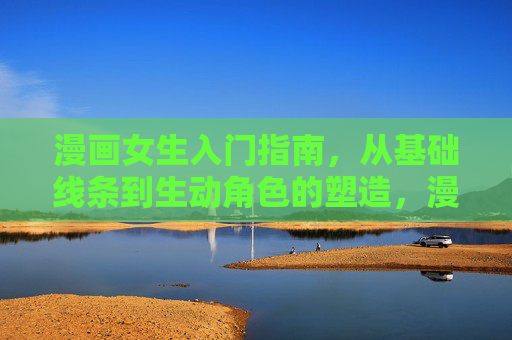 漫画女生入门指南，从基础线条到生动角色的塑造，漫画女生入门指南，从基础线条到生动角色塑造