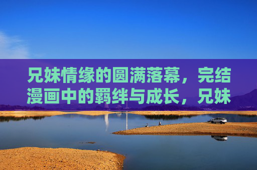 兄妹情缘的圆满落幕，完结漫画中的羁绊与成长，兄妹羁绊的成长终章