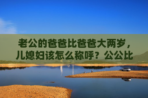 老公的爸爸比爸爸大两岁，儿媳妇该怎么称呼？公公比爸爸大两岁，儿媳妇该怎么称呼？