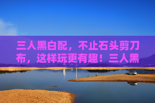 三人黑白配，不止石头剪刀布，这样玩更有趣！三人黑白配，不止石头剪刀布，这样玩更有趣！