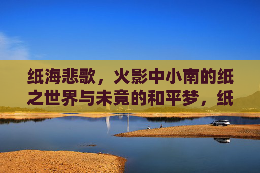 纸海悲歌，火影中小南的纸之世界与未竟的和平梦，纸海悲歌，小南的纸之世界与未竟的和平梦