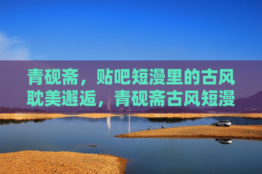 青砚斋，贴吧短漫里的古风耽美邂逅，青砚斋古风短漫，耽美邂逅