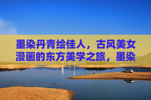 墨染丹青绘佳人，古风美女漫画的东方美学之旅，墨染丹青绘佳人，古风美女漫画的东方美学之旅