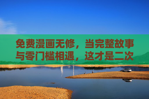 免费漫画无修，当完整故事与零门槛相遇，这才是二次元该有的样子，免费无修完整故事，这才是二次元该有的样子