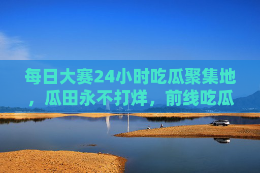 每日大赛24小时吃瓜聚集地，瓜田永不打烊，前线吃瓜不停，瓜田24小时不打烊，前线吃瓜不停
