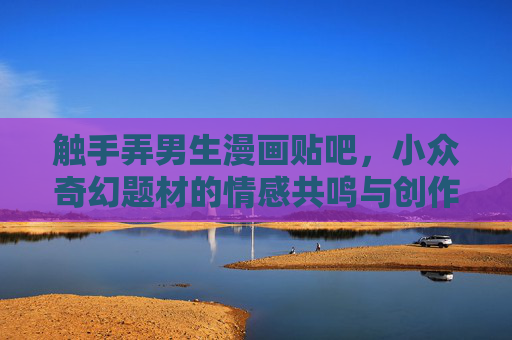 触手弄男生漫画贴吧，小众奇幻题材的情感共鸣与创作生态，触手弄男生漫画贴吧，小众奇幻题材的情感共鸣与创作生态