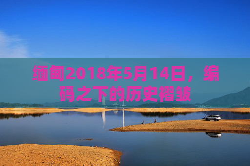 缅甸2018年5月14日，编码之下的历史褶皱