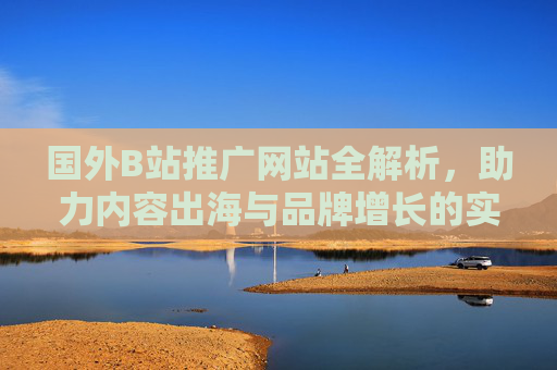 国外B站推广网站全解析，助力内容出海与品牌增长的实用指南，国外B站推广网站全解析，内容出海与品牌增长实用指南