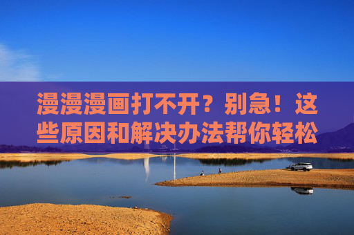 漫漫漫画打不开？别急！这些原因和解决办法帮你轻松解决，漫漫漫画打不开？原因与解决办法全解析