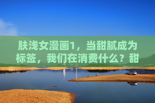 肤浅女漫画1,当甜腻成为标签,我们在消费什么?甜腻标签,肤浅女漫画的消费之问 肤浅女漫画1,当甜腻成为标签,我们在消费什么?甜腻标签,肤浅女漫画的消费之问