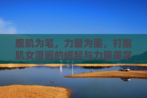 腹肌为笔,力量为墨,打腹肌女漫画的崛起与力量美学,腹肌力量美学,打腹肌女漫画的崛起 腹肌为笔,力量为墨,打腹肌女漫画的崛起与力量美学,腹肌力量美学,打腹肌女漫画的崛起