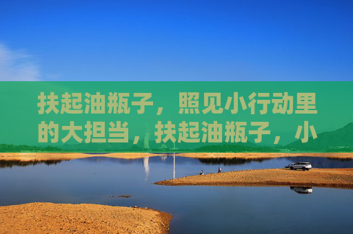 扶起油瓶子,照见小行动里的大担当,扶起油瓶子,小行动里的大担当 扶起油瓶子,照见小行动里的大担当,扶起油瓶子,小行动里的大担当