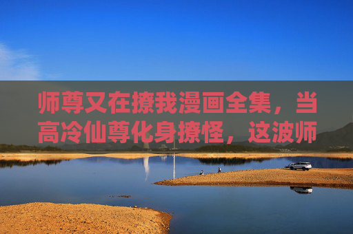 师尊又在撩我漫画全集,当高冷仙尊化身撩怪,这波师徒恋甜到齁!高冷仙尊化身撩怪,师徒甜恋齁到心 师尊又在撩我漫画全集,当高冷仙尊化身撩怪,这波师徒恋甜到齁!高冷仙尊化身撩怪,师徒甜恋齁到心