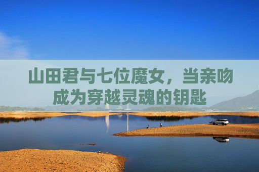 山田君与七位魔女,当亲吻成为穿越灵魂的钥匙 山田君与七位魔女,当亲吻成为穿越灵魂的钥匙