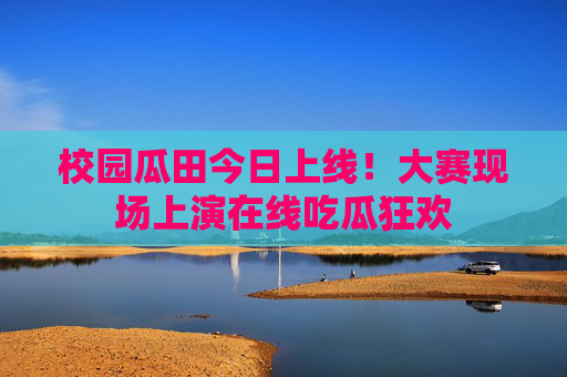 校园瓜田今日上线!大赛现场上演在线吃瓜狂欢 校园瓜田今日上线!大赛现场上演在线吃瓜狂欢