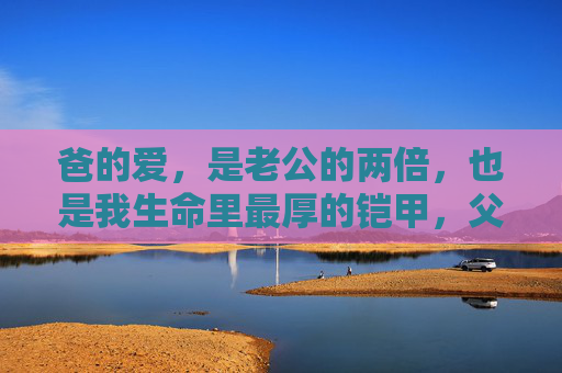 爸的爱,是老公的两倍,也是我生命里最厚的铠甲,父爱,我生命里最厚的铠甲 爸的爱,是老公的两倍,也是我生命里最厚的铠甲,父爱,我生命里最厚的铠甲