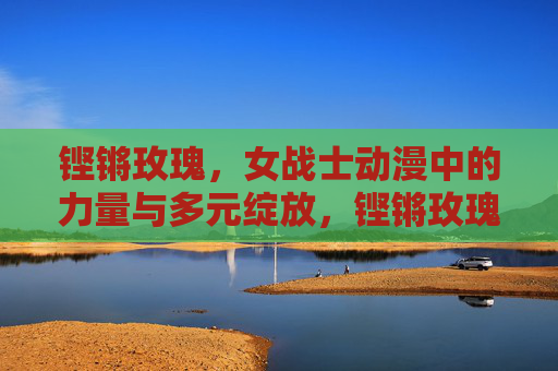 铿锵玫瑰,女战士动漫中的力量与多元绽放,铿锵玫瑰,女战士动漫的力量与多元绽放 铿锵玫瑰,女战士动漫中的力量与多元绽放,铿锵玫瑰,女战士动漫的力量与多元绽放