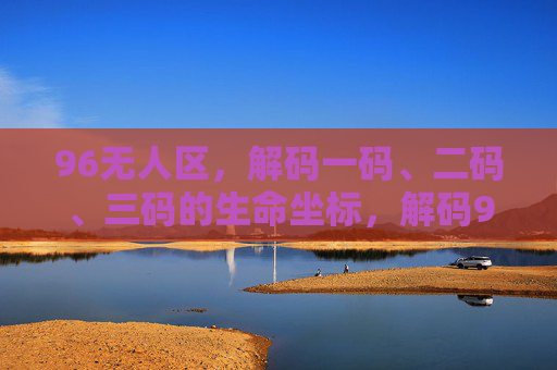 96无人区,解码一码、二码、三码的生命坐标,解码96无人区三码生命坐标 96无人区,解码一码、二码、三码的生命坐标,解码96无人区三码生命坐标