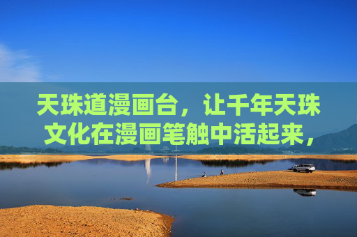 天珠道漫画台,让千年天珠文化在漫画笔触中活起来,漫画笔触活化千年天珠文化 天珠道漫画台,让千年天珠文化在漫画笔触中活起来,漫画笔触活化千年天珠文化