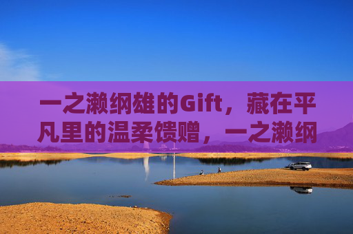 一之濑纲雄的Gift,藏在平凡里的温柔馈赠,一之濑纲雄的平凡温柔Gift 一之濑纲雄的Gift,藏在平凡里的温柔馈赠,一之濑纲雄的平凡温柔Gift