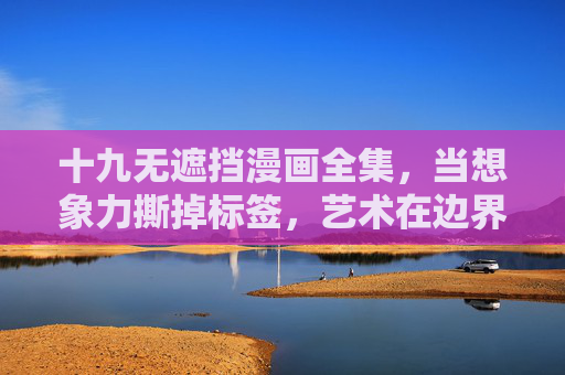十九无遮挡漫画全集,当想象力撕掉标签,艺术在边界外生长,十九无遮挡漫画全集,想象力撕掉标签,艺术在边界外生长 十九无遮挡漫画全集,当想象力撕掉标签,艺术在边界外生长,十九无遮挡漫画全集,想象力撕掉标签,艺术在边界外生长