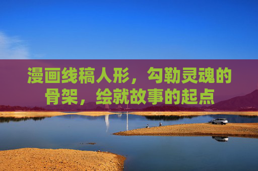 漫画线稿人形，勾勒灵魂的骨架，绘就故事的起点