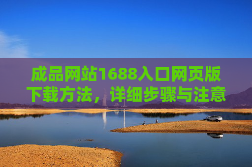 成品网站1688入口网页版下载方法,详细步骤与注意事项,成品网站1688入口网页版下载方法,详细步骤与注意事项 成品网站1688入口网页版下载方法,详细步骤与注意事项,成品网站1688入口网页版下载方法,详细步骤与注意事项