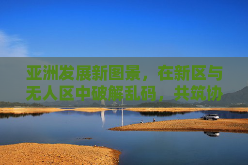 亚洲发展新图景,在新区与无人区中破解乱码,共筑协同未来,亚洲发展新图景,新区与无人区破解乱码,共筑协同未来 亚洲发展新图景,在新区与无人区中破解乱码,共筑协同未来,亚洲发展新图景,新区与无人区破解乱码,共筑协同未来