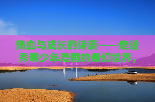 热血与成长的诗篇——走进秀明少年漫画的奇幻世界,热血成长的奇幻诗篇——秀明少年漫画世界 热血与成长的诗篇——走进秀明少年漫画的奇幻世界,热血成长的奇幻诗篇——秀明少年漫画世界
