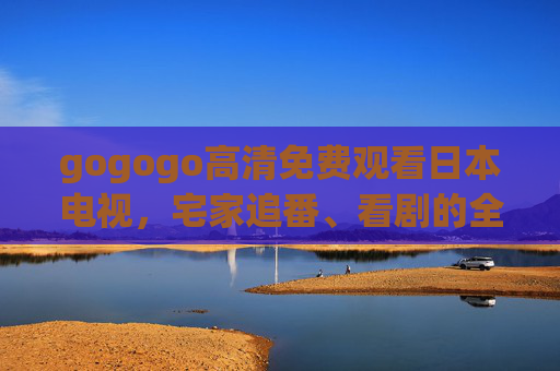 gogogo高清免费观看日本电视，宅家追番、看剧的全新体验，gogogo免费高清日本电视，宅家追番看剧全新体验