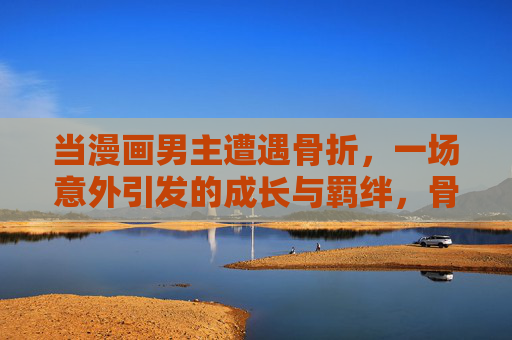 当漫画男主遭遇骨折，一场意外引发的成长与羁绊，骨折，漫画男主成长与羁绊的意外起点