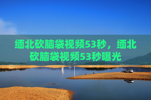 缅北砍脑袋视频53秒,缅北砍脑袋视频53秒曝光 缅北砍脑袋视频53秒,缅北砍脑袋视频53秒曝光