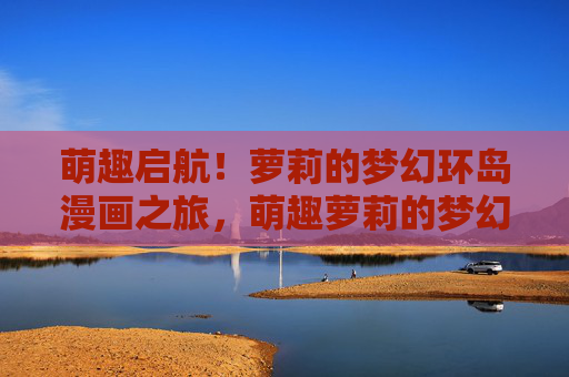 萌趣启航!萝莉的梦幻环岛漫画之旅,萌趣萝莉的梦幻环岛漫画之旅 萌趣启航!萝莉的梦幻环岛漫画之旅,萌趣萝莉的梦幻环岛漫画之旅