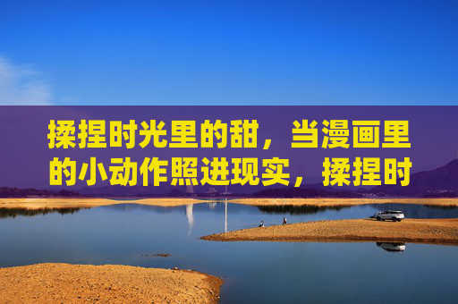 揉捏时光里的甜,当漫画里的小动作照进现实,揉捏时光甜,漫画小动作落进现实 揉捏时光里的甜,当漫画里的小动作照进现实,揉捏时光甜,漫画小动作落进现实