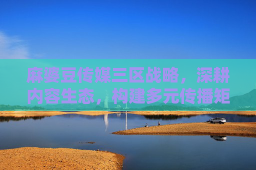 麻婆豆传媒三区战略,深耕内容生态,构建多元传播矩阵,麻婆豆传媒三区战略,深耕内容生态 构建多元传播矩阵 麻婆豆传媒三区战略,深耕内容生态,构建多元传播矩阵,麻婆豆传媒三区战略,深耕内容生态 构建多元传播矩阵