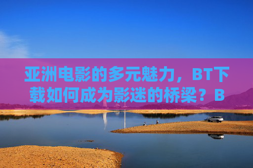 亚洲电影的多元魅力,BT下载如何成为影迷的桥梁?BT下载,亚洲电影多元魅力的影迷桥梁 亚洲电影的多元魅力,BT下载如何成为影迷的桥梁?BT下载,亚洲电影多元魅力的影迷桥梁