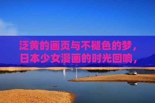 泛黄的画页与不褪色的梦,日本少女漫画的时光回响,画页泛黄,梦色不褪,日本少女漫画的时光回响 泛黄的画页与不褪色的梦,日本少女漫画的时光回响,画页泛黄,梦色不褪,日本少女漫画的时光回响