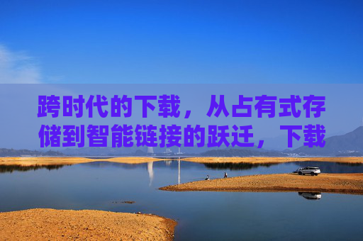 跨时代的下载,从占有式存储到智能链接的跃迁,下载的跃迁,从占有式存储到智能链接 跨时代的下载,从占有式存储到智能链接的跃迁,下载的跃迁,从占有式存储到智能链接
