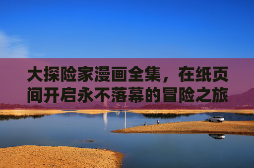 大探险家漫画全集，在纸页间开启永不落幕的冒险之旅，大探险家漫画全集，纸页间的永不落幕冒险之旅