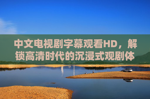 中文电视剧字幕观看HD，解锁高清时代的沉浸式观剧体验，中文电视剧字幕HD，沉浸式高清观剧时代