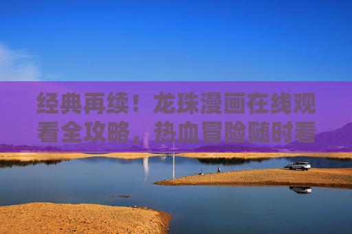 经典再续！龙珠漫画在线观看全攻略，热血冒险随时看，经典再续！龙珠漫画在线观看全攻略