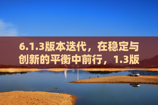 6.1.3版本迭代,在稳定与创新的平衡中前行,1.3版本迭代,稳定与创新的平衡前行 6.1.3版本迭代,在稳定与创新的平衡中前行,1.3版本迭代,稳定与创新的平衡前行