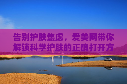 告别护肤焦虑，爱美网带你解锁科学护肤的正确打开方式，告别护肤焦虑，爱美网解锁科学护肤正确打开方式