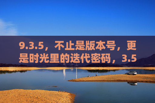 9.3.5，不止是版本号，更是时光里的迭代密码，3.5，时光迭代的密码