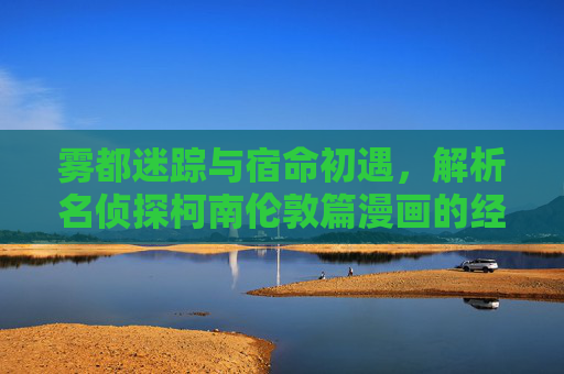 雾都迷踪与宿命初遇,解析名侦探柯南伦敦篇漫画的经典魅力,雾都迷踪,宿命初遇,名侦探柯南伦敦篇的经典魅力 雾都迷踪与宿命初遇,解析名侦探柯南伦敦篇漫画的经典魅力,雾都迷踪,宿命初遇,名侦探柯南伦敦篇的经典魅力