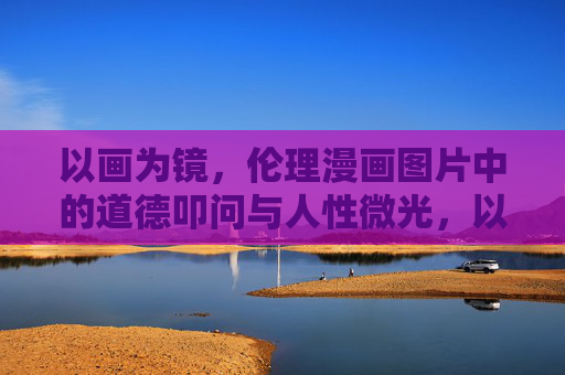 以画为镜，伦理漫画图片中的道德叩问与人性微光，以画为镜，伦理漫画的道德叩问与人性微光