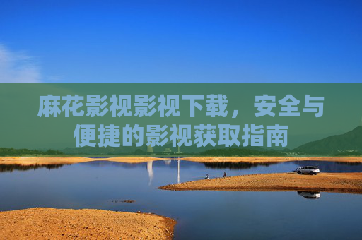 麻花影视影视下载,安全与便捷的影视获取指南 麻花影视影视下载,安全与便捷的影视获取指南